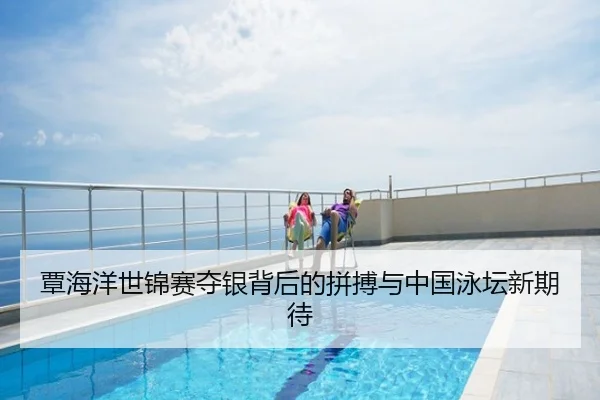 覃海洋世锦赛夺银背后的拼搏与中国泳坛新期待