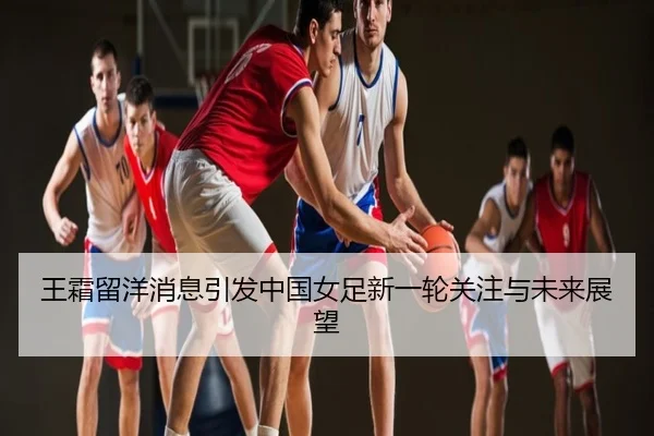 王霜留洋消息引发中国女足新一轮关注与未来展望