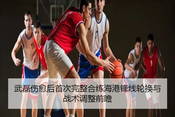 武磊伤愈后首次完整合练海港锋线轮换与战术调整前瞻