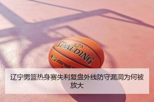 辽宁男篮热身赛失利复盘外线防守漏洞为何被放大