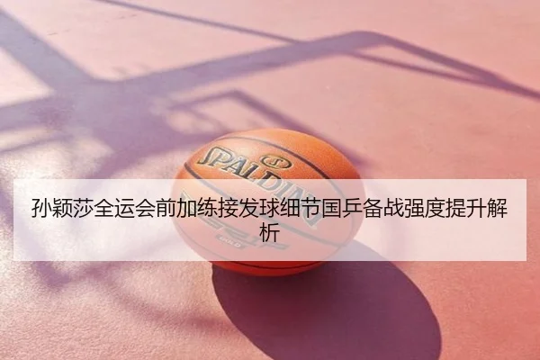 孙颖莎全运会前加练接发球细节国乒备战强度提升解析
