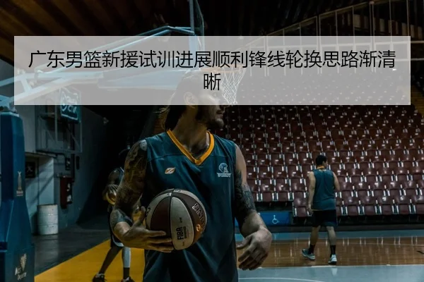 广东男篮新援试训进展顺利锋线轮换思路渐清晰