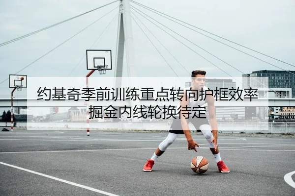 约基奇季前训练重点转向护框效率 掘金内线轮换待定