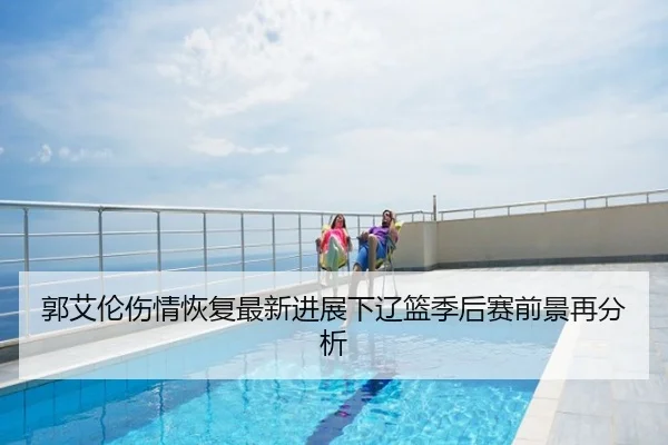 郭艾伦伤情恢复最新进展下辽篮季后赛前景再分析