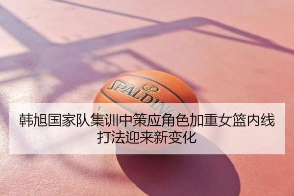 韩旭国家队集训中策应角色加重女篮内线打法迎来新变化